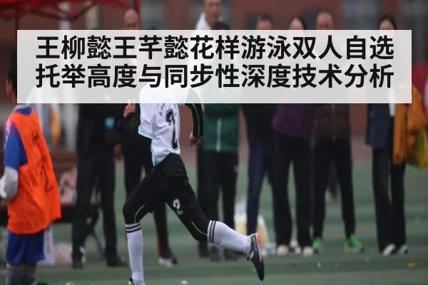 王柳懿王芊懿花样游泳双人自选托举高度与同步性深度技术分析